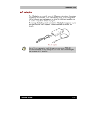 Page 43 
 
 
TE2300 Ve r s io n  1Last Saved on 21.05.2003 10:18
ENGLISH using TE2300_Onine.dot –– Printed on 27.05.2003 as  
The Grand Tour
2-17TOSHIBA TE2300 
AC adaptor 
The AC adaptor converts AC power to DC power and reduces the voltage 
supplied to the computer. It can automatically adjust to any voltage from 
100 to 240 volts and to a frequency of either 50 or 60 hertz, enabling you 
to use the computer in almost any region. 
To recharge the battery, simply connect the AC adaptor to a power source 
and...