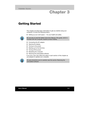 Page 44 
 
 
TE2300 Ve r s io n  1Last Saved on 21.05.2003 10:18
ENGLISH using TE2300_Onine.dot –– Printed on 27.05.2003 as  
The Grand Tour
3-18TOSHIBA TE2300 
3. Chapter 3 
Getting Started
This chapter provides basic information to get you started using your 
computer. It covers the following topics: 
■ Setting up your work space — for your health and safety 
 
Be sure also to read the Safety Instruction Manual. This guide, which is 
included with the computer, explains product liability. 
■ Connecting the AC...