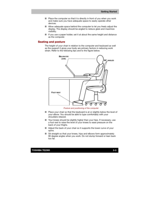 Page 46 
 
 
TE2300 Ve r s io n  1Last Saved on 21.05.2003 10:18
ENGLISH using TE2300_Onine.dot –– Printed on 27.05.2003 as  
Getting Started
3-3TOSHIBA TE2300 ■ Place the computer so that it is directly in front of you when you work 
and make sure you have adequate space to easily operate other 
devices. 
■ Allow adequate space behind the computer to let you freely adjust the 
display. The display should be angled to reduce glare and maximize 
visibility. 
■ If you use a paper holder, set it at about the same...