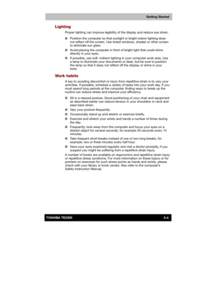 Page 47 
 
 
TE2300 Ve r s io n  1Last Saved on 21.05.2003 10:18
ENGLISH using TE2300_Onine.dot –– Printed on 27.05.2003 as  
Getting Started
3-4TOSHIBA TE2300 
Lighting 
Proper lighting can improve legibility of the display and reduce eye strain. 
■ Position the computer so that sunlight or bright indoor lighting does 
not reflect off the screen. Use tinted windows, shades or other screen 
to eliminate sun glare. 
■ Avoid placing the computer in front of bright light that could shine 
directly in your eyes. 
■...