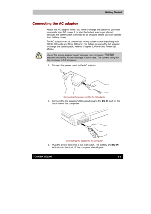 Page 48 
 
 
TE2300 Ve r s io n  1Last Saved on 21.05.2003 10:18
ENGLISH using TE2300_Onine.dot –– Printed on 27.05.2003 as  
Getting Started
3-5TOSHIBA TE2300 
Connecting the AC adaptor 
Attach the AC adaptor when you need to charge the battery or you want 
to operate from AC power. It is also the fastest way to get started, 
because the battery pack will need to be charged before you can operate 
from battery power. 
The AC adaptor can be connected to any power source supplying from 
100 to 240 volts and 50...