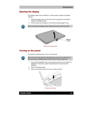 Page 49 
 
 
TE2300 Ve r s io n  1Last Saved on 21.05.2003 10:18
ENGLISH using TE2300_Onine.dot –– Printed on 27.05.2003 as  
Getting Started
3-6TOSHIBA TE2300 
Opening the display 
The display panel can be rotated in a wide range of angles for optimal 
viewing. 
  1.  Slide the display latch on the front of the computer to the right to 
unlatch the display panel. 
  2.  Lift the panel up and adjust it to the best viewing angle for you. 
 
When you open the display, hold it with both hands and lift up slowly....