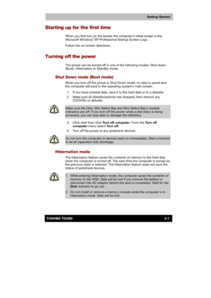 Page 50 
 
 
TE2300 Ve r s io n  1Last Saved on 21.05.2003 10:18
ENGLISH using TE2300_Onine.dot –– Printed on 27.05.2003 as  
Getting Started
3-7TOSHIBA TE2300 
Starting up for the first time 
When you first turn on the power, the computer’s initial screen is the 
Microsoft Windows® XP Professional Startup Screen Logo. 
Follow the on-screen directions.  
Turning off the power 
The power can be turned off in one of the following modes: Shut down 
(Boot), Hibernation or Standby mode. 
Shut Down mode (Boot mode)...