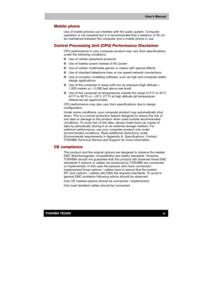 Page 6 
 
 
TE2300 Ve r s io n  1Last Saved on 21.05.2003 10:18
ENGLISH using TE2300_Onine.dot –– Printed on 27.05.2003 as  
User’s Manual
viTOSHIBA TE2300 
Mobile phone 
Use of mobile phones can interfere with the audio system. Computer 
operation is not impaired but it is recommended that a distance of 30 cm 
be maintained between the computer and a mobile phone in use. 
Central Processing Unit (CPU) Performance Disclaimer 
CPU performance in your computer product may vary from specifications 
under the...