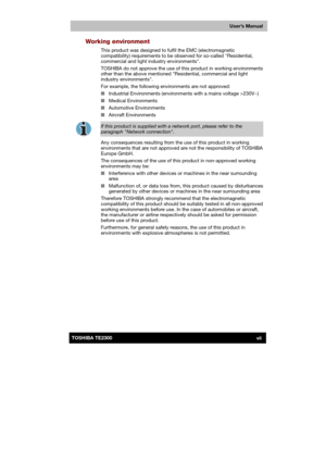Page 7 
 
 
TE2300 Ve r s io n  1Last Saved on 21.05.2003 10:18
ENGLISH using TE2300_Onine.dot –– Printed on 27.05.2003 as  
User’s Manual
viiTOSHIBA TE2300 
Working environment 
This product was designed to fulfil the EMC (electromagnetic 
compatibility) requirements to be observed for so-called Residential, 
commercial and light industry environments. 
TOSHIBA do not approve the use of this product in working environments 
other than the above mentioned Residential, commercial and light 
industry...