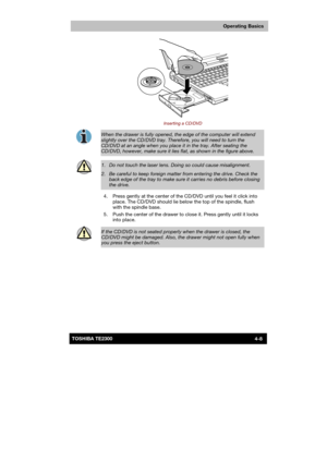 Page 62 
 
 
TE2300 Ve r s io n  1Last Saved on 21.05.2003 10:18
ENGLISH using TE2300_Onine.dot –– Printed on 27.05.2003 as  
Operating Basics
4-8TOSHIBA TE2300 
 
Inserting a CD/DVD 
 
When the drawer is fully opened, the edge of the computer will extend 
slightly over the CD/DVD tray. Therefore, you will need to turn the CD/DVD at an angle when you place it in the tray. After seating the 
CD/DVD, however, make sure it lies flat, as shown in the figure above. 
 
1.   Do not touch the laser lens. Doing so could...