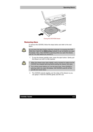 Page 63 
 
 
TE2300 Ve r s io n  1Last Saved on 21.05.2003 10:18
ENGLISH using TE2300_Onine.dot –– Printed on 27.05.2003 as  
Operating Basics
4-9TOSHIBA TE2300 
 
Closing the DVD-ROM drawer 
Removing discs 
To remove the CD/DVD, follow the steps below and refer to the next 
figure. 
 
Do not press the eject button while the computer is accessing the DVD-
ROM drive. Wait for the DVD-In-Use indicator to go out before you open the drawer. Also, if the CD/DVD is spinning when you open the drawer, wait for it to...