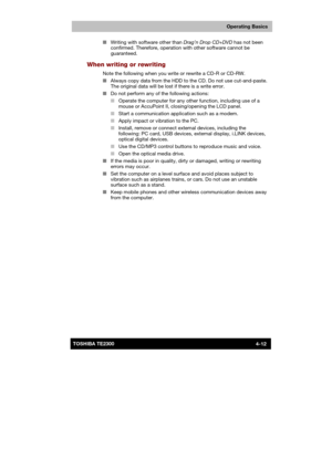 Page 66 
 
 
TE2300 Ve r s io n  1Last Saved on 21.05.2003 10:18
ENGLISH using TE2300_Onine.dot –– Printed on 27.05.2003 as  
Operating Basics
4-12TOSHIBA TE2300 ■ Writing with software other than Drag’n Drop CD+DVD has not been 
confirmed. Therefore, operation with other software cannot be 
guaranteed. 
When writing or rewriting 
Note the following when you write or rewrite a CD-R or CD-RW. 
■ Always copy data from the HDD to the CD. Do not use cut-and-paste. 
The original data will be lost if there is a write...