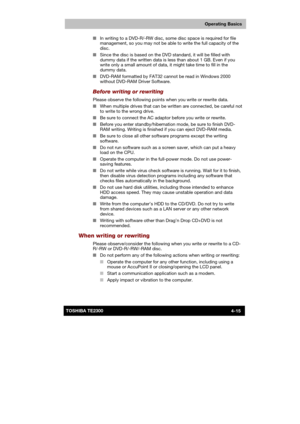 Page 69 
 
 
TE2300 Ve r s io n  1Last Saved on 21.05.2003 10:18
ENGLISH using TE2300_Onine.dot –– Printed on 27.05.2003 as  
Operating Basics
4-15TOSHIBA TE2300 ■ In writing to a DVD-R/-RW disc, some disc space is required for file 
management, so you may not be able to write the full capacity of the 
disc. 
■ Since the disc is based on the DVD standard, it will be filled with 
dummy data if the written data is less than about 1 GB. Even if you 
write only a small amount of data, it might take time to fill in...