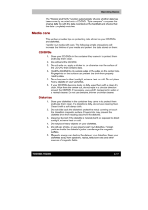 Page 71 
 
 
TE2300 Ve r s io n  1Last Saved on 21.05.2003 10:18
ENGLISH using TE2300_Onine.dot –– Printed on 27.05.2003 as  
Operating Basics
4-17TOSHIBA TE2300 The “Record and Verify” function automatically checks whether data has 
been correctly recorded onto a CD/DVD. “Byte compare” compares the 
original data file with the data recorded on the CD/DVD and checks that 
the data completely matches. 
Media care 
This section provides tips on protecting data stored on your CD/DVDs 
and diskettes. 
Handle your...