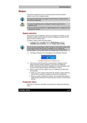 Page 72 
 
 
TE2300 Ve r s io n  1Last Saved on 21.05.2003 10:18
ENGLISH using TE2300_Onine.dot –– Printed on 27.05.2003 as  
Operating Basics
4-18TOSHIBA TE2300 
Modem 
This section describes how to connect and disconnect the internal 
modem to and from a telephone jack
. 
 
The internal modem does not support voice functions. All data and fax 
functions are supported. 
 
1. In case of a lightning storm, unplug the modem cable from the 
telephone jack. 
2. Do not connect the modem to a digital telephone line....