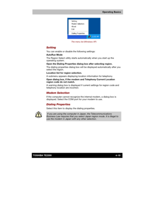 Page 73 
 
 
TE2300 Ve r s io n  1Last Saved on 21.05.2003 10:18
ENGLISH using TE2300_Onine.dot –– Printed on 27.05.2003 as  
Operating Basics
4-19TOSHIBA TE2300 
 
The menu list (Windows XP) 
Setting 
You can enable or disable the following settings: 
AutoRun Mode 
The Region Select utility starts automatically when you start up the 
operating system. 
Open the Dialing Properties dialog box after selecting region. 
The dialing properties dialog box will be displayed automatically after you 
select the region....