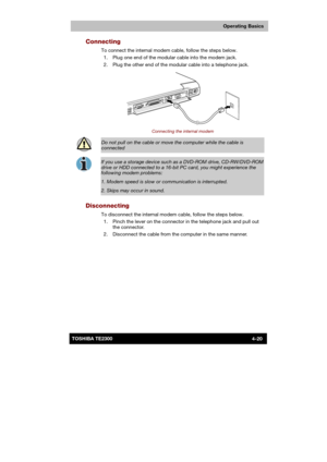 Page 74 
 
 
TE2300 Ve r s io n  1Last Saved on 21.05.2003 10:18
ENGLISH using TE2300_Onine.dot –– Printed on 27.05.2003 as  
Operating Basics
4-20TOSHIBA TE2300 
Connecting 
To connect the internal modem cable, follow the steps below. 
  1.  Plug one end of the modular cable into the modem jack. 
  2.  Plug the other end of the modular cable into a telephone jack. 
 
Connecting the internal modem 
 
Do not pull on the cable or move the computer while the cable is 
connected 
 
If you use a storage device such...