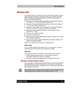 Page 75 
 
 
TE2300 Ve r s io n  1Last Saved on 21.05.2003 10:18
ENGLISH using TE2300_Onine.dot –– Printed on 27.05.2003 as  
Operating Basics
4-21TOSHIBA TE2300 
Wireless LAN 
The Wireless LAN is compatible with other LAN systems based on Direct 
Sequence Spread Spectrum radio technology that complies with IEEE 
802.11 Wireless LAN standard (Revision A or B) and Turbo Mode. It 
supports the following features: 
■ Automatic Transmit Rate Select mechanism in the transmit range of 
54, 48, 36, 24, 18, 12, 9 and 6...