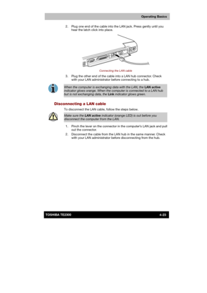 Page 77 
 
 
TE2300 Ve r s io n  1Last Saved on 21.05.2003 10:18
ENGLISH using TE2300_Onine.dot –– Printed on 27.05.2003 as  
Operating Basics
4-23TOSHIBA TE2300   2.  Plug one end of the cable into the LAN jack. Press gently until you 
hear the latch click into place.
 
 
Connecting the LAN cable 
  3.  Plug the other end of the cable into a LAN hub connector. Check 
with your LAN administrator before connecting to a hub. 
 
When the computer is exchanging data with the LAN, the LAN active 
indicator glows...
