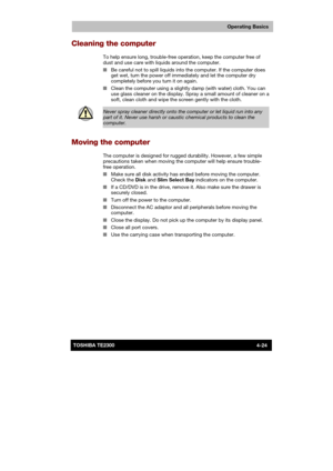 Page 78 
 
 
TE2300 Ve r s io n  1Last Saved on 21.05.2003 10:18
ENGLISH using TE2300_Onine.dot –– Printed on 27.05.2003 as  
Operating Basics
4-24TOSHIBA TE2300 
Cleaning the computer 
To help ensure long, trouble-free operation, keep the computer free of 
dust and use care with liquids around the computer. 
■ Be careful not to spill liquids into the computer. If the computer does 
get wet, turn the power off immediately and let the computer dry 
completely before you turn it on again. 
■ Clean the computer...