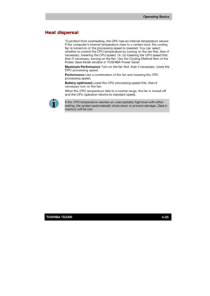 Page 79 
 
 
TE2300 Ve r s io n  1Last Saved on 21.05.2003 10:18
ENGLISH using TE2300_Onine.dot –– Printed on 27.05.2003 as  
Operating Basics
4-25TOSHIBA TE2300 
Heat dispersal 
To protect from overheating, the CPU has an internal temperature sensor. 
If the computer’s internal temperature rises to a certain level, the cooling 
fan is turned on or the processing speed is lowered. You can select 
whether to control the CPU temperature by turning on the fan first, then if 
necessary, lowering the CPU speed. Or,...