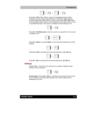 Page 82 
 
 
TE2300 Ve r s io n  1Last Saved on 21.05.2003 10:18
ENGLISH using TE2300_Onine.dot –– Printed on 27.05.2003 as  
The Keyboard
5-3TOSHIBA TE2300 
 
Press Fn + F10 or Fn + F11 to access the integrated keypad. When 
activated, the keys with white markings on the bottom edge become 
numeric keypad keys (Fn + F11) or cursor control keys (Fn + F10). Refer 
to the Keypad overlay section in this chapter for more information on how 
to operate these keys. The power on default for both settings is off....