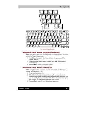 Page 86 
 
 
TE2300 Ve r s io n  1Last Saved on 21.05.2003 10:18
ENGLISH using TE2300_Onine.dot –– Printed on 27.05.2003 as  
The Keyboard
5-7TOSHIBA TE2300 
 
The numeric keypad overlay 
Temporarily using normal keyboard (overlay on) 
While using the overlay, you can temporarily access the normal keyboard 
without turning off the overlay: 
 1.  Hold Fn and press any other key. All keys will operate as if the 
overlay were off. 
  2.  Type uppercase characters by holding Fn + Shift and pressing a 
character...