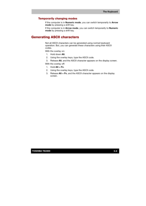 Page 87 
 
 
TE2300 Ve r s io n  1Last Saved on 21.05.2003 10:18
ENGLISH using TE2300_Onine.dot –– Printed on 27.05.2003 as  
The Keyboard
5-8TOSHIBA TE2300 
Temporarily changing modes 
If the computer is in Numeric mode, you can switch temporarily to Arrow 
mode by pressing a shift key.  
If the computer is in Arrow mode, you can switch temporarily to Numeric 
mode by pressing a shift key.  
Generating ASCII characters 
Not all ASCII characters can be generated using normal keyboard 
operation. But, you can...