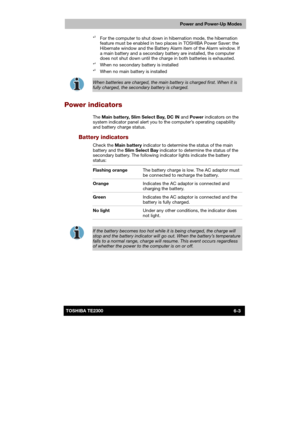 Page 90 
 
 
TE2300 Ve r s io n  1Last Saved on 21.05.2003 10:18
ENGLISH using TE2300_Onine.dot –– Printed on 27.05.2003 as  
Power and Power-Up Modes
6-3TOSHIBA TE2300 *
3  For the computer to shut down in hibernation mode, the hibernation 
feature must be enabled in two places in TOSHIBA Power Saver: the 
Hibernate window and the Battery Alarm item of the Alarm window. If 
a main battery and a secondary battery are installed, the computer 
does not shut down until the charge in both batteries is exhausted....