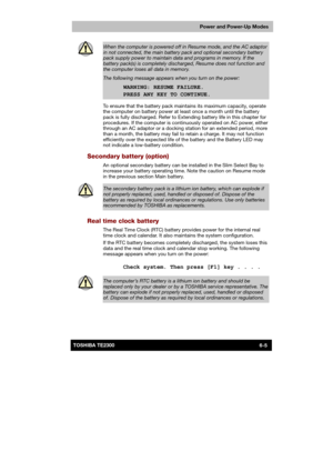 Page 92 
 
 
TE2300 Ve r s io n  1Last Saved on 21.05.2003 10:18
ENGLISH using TE2300_Onine.dot –– Printed on 27.05.2003 as  
Power and Power-Up Modes
6-5TOSHIBA TE2300 
 
When the computer is powered off in Resume mode, and the AC adaptor 
in not connected, the main battery pack and optional secondary battery pack supply power to maintain data and programs in memory. If the battery pack(s) is completely discharged, Resume does not function and 
the computer loses all data in memory. 
The following message...