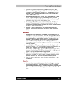 Page 94 
 
 
TE2300 Ve r s io n  1Last Saved on 21.05.2003 10:18
ENGLISH using TE2300_Onine.dot –– Printed on 27.05.2003 as  
Power and Power-Up Modes
6-7TOSHIBA TE2300   6.  Use only the battery pack supplied with the computer or other 
device or an battery pack approved by the computer or devices 
manufacturer. Battery packs have different voltages and terminal 
polarities. Use of an improper battery could cause smoke, fire or 
rupture of the battery pack. 
  7.  Never subject a battery pack to heat, such as...