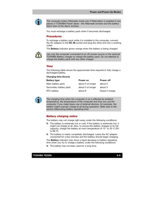 Page 96 
 
 
TE2300 Ve r s io n  1Last Saved on 21.05.2003 10:18
ENGLISH using TE2300_Onine.dot –– Printed on 27.05.2003 as  
Power and Power-Up Modes
6-9TOSHIBA TE2300 
 
The computer enters Hibernate mode only if Hibernation is enabled in two 
places in TOSHIBA Power Saver : the Hibernate window and the battery Alarm item of the Alarm window. 
You must recharge a battery pack when it becomes discharged. 
Procedures 
To recharge a battery pack while it is installed in the computer, connect 
the AC adaptor to...