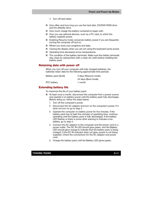 Page 98 
 
 
TE2300 Ve r s io n  1Last Saved on 21.05.2003 10:18
ENGLISH using TE2300_Onine.dot –– Printed on 27.05.2003 as  
Power and Power-Up Modes
6-11TOSHIBA TE2300 ■ Turn off hard disks 
 
■ How often and how long you use the hard disk, CD/DVD-ROM drive 
and the diskette drive. 
■ How much charge the battery contained to begin with. 
■ How you use optional devices, such as a PC card, to which the 
battery supplies power. 
■ Enabling Resume mode conserves battery power if you are frequently 
turning the...