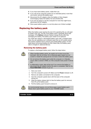 Page 99 
 
 
TE2300 Ve r s io n  1Last Saved on 21.05.2003 10:18
ENGLISH using TE2300_Onine.dot –– Printed on 27.05.2003 as  
Power and Power-Up Modes
6-12TOSHIBA TE2300 ■ If you have extra battery packs, rotate their use. 
■ If you will not be using the system for an extended period, more than 
one month, remove the battery pack. 
■ Disconnect the AC adaptor when the battery is fully charged. 
Overcharging makes the battery hot and shortens life. 
■ If you are not going to use the computer for more than eight...