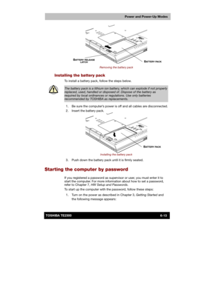 Page 100 
 
 
TE2300 Ve r s io n  1Last Saved on 21.05.2003 10:18
ENGLISH using TE2300_Onine.dot –– Printed on 27.05.2003 as  
Power and Power-Up Modes
6-13TOSHIBA TE2300 
 
Removing the battery pack 
Installing the battery pack 
To install a battery pack, follow the steps below. 
 
The battery pack is a lithium ion battery, which can explode if not properly 
replaced, used, handled or disposed of. Dispose of the battery as required by local ordinances or regulations. Use only batteries recommended by TOSHIBA as...