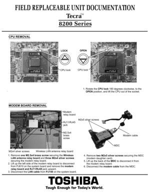 Page 9.TOSHIBA
Tough Enough for Today’s World.
FIELD REPLACEABLE UNIT DOCUMENTATION  TecraTM8200 SeriesCPU lockLOCKCPU REMOVALCPU lockOPEN1. Rotate the CPU lock 180 degrees clockwise, to the 
    OPEN position, and lift the CPU out of the socket.1. Remove one M2.5x4 brass screw securing the Wireless
    LAN antenna relay board and three M2x4 silver screws
    securing the modem relay board.
2. Lift up the left side of the modem relay board to disconnect    from PJ610 on the system board and remove the modem...