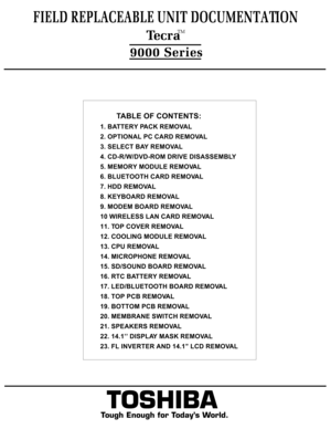 Page 2FIELD REPLACEABLE UNIT DOCUMENTATION  TecraTM9000 Series
TOSHIBA
Tough Enough for Today’s World.         TABLE OF CONTENTS:
1. BATTERY PACK REMOVAL
2. OPTIONAL PC CARD REMOVAL
3. SELECT BAY REMOVAL
4. CD-R/W/DVD-ROM DRIVE DISASSEMBLY 
5. MEMORY MODULE REMOVAL
6. BLUETOOTH CARD REMOVAL
7. HDD REMOVAL
8. KEYBOARD REMOVAL
9. MODEM BOARD REMOVAL
10 WIRELESS LAN CARD REMOVAL
11. TOP COVER REMOVAL
12. COOLING MODULE REMOVAL
13. CPU REMOVAL
14. MICROPHONE REMOVAL
15. SD/SOUND BOARD REMOVAL
16. RTC BATTERY...