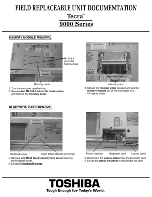 Page 4MEMORY MODULE REMOVAL1. Turn the computer upside down. 
2. Remove two M2.5x2.8 silver flat head screws
    and remove the memory cover.TOSHIBA
Tough Enough for Today’s World.
FIELD REPLACEABLE UNIT DOCUMENTATION  TecraTM9000 SeriesMemory clipsMemory cover3. Spread the memory clips outward and pull the 
    memory module out of the connector on a
    45 degree angle.BLUETOOTH CARD REMOVAL1. Remove one M2x4 black security torx screw securing 
    the bluetooth cover.2. Lift out the bluetooth cover.3....