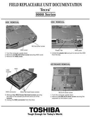 Page 5  HDD  REMOVAL5. Remove four M3x4 brass flat head screws securing
    the HDD to the bracket and lift the drive out of the    bracket.
6. Unplug the HDD connector from the drive.TOSHIBA
Tough Enough for Today’s World.
FIELD REPLACEABLE UNIT DOCUMENTATION  TecraTM9000 Series
4. Unfold the plastic tab and pull to remove the HDD
    from the bay.
        HDDHDD 
bracket1. Turn the computer upside down.
2. Remove one M2.5x8 silver screw securing HDD cover.
3. Remove the HDD cover.  HDD  REMOVALHDD...