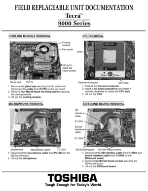 Page 8COOLING MODULE REMOVAL1. Remove the glass tape securing the fan cable and 
    disconnect the cable from PJ770 on the top board.
2. Remove four M2x10 black flat head screws securing
    the cooling module.3. Lift out the cooling module.TOSHIBA
Tough Enough for Today’s World.
FIELD REPLACEABLE UNIT DOCUMENTATION  TecraTM9000 SeriesPJ770Glass tapeFan cableCooling 
moduleM2.5x10
black flathead screwsCPU REMOVAL1. Peel off the thermal conductor.
2. Insert a flat head screwdriver and rotate it...