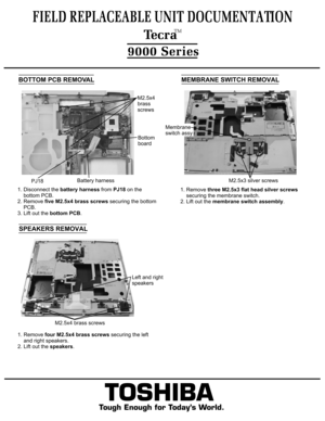 Page 10MEMBRANE SWITCH REMOVAL1. Remove three M2.5x3 flat head silver screws
    securing the membrane switch.
2. Lift out the membrane switch assembly.FIELD REPLACEABLE UNIT DOCUMENTATION  TecraTM9000 Series
TOSHIBA
Tough Enough for Today’s World.1. Remove four M2.5x4 brass screws securing the left 
    and right speakers.2. Lift out the speakers.  BOTTOM PCB REMOVAL1. Disconnect the battery harness from PJ18 on the
    bottom PCB.2. Remove five M2.5x4 brass screws securing the bottom
    PCB.3. Lift out the...