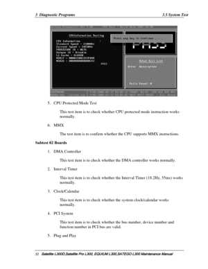 Page 101
3  Diagnostic Programs  3.5 System Test 
 
5. CPU Protected Mode Test 
This test item is to check whether  CPU protected mode instruction works 
normally. 
6.  MMX  
The test item is to confirm whether the CPU supports MMX instructions. 
Subtest 02 Boards 
1. DMA Controller  
This test item is to check whethe r the DMA controller works normally.  
2. Interval Timer 
This test item is to check whether  the Interval Timer (18.2Hz, 55ms) works 
normally. 
3.  Clock/Calendar  
This test item is to check...