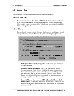 Page 104
3.6 Memory Test  3  Diagnostic Programs 
3.6 Memory Test 
This test module is to check whet her the memory chip works normally. 
Subtest 01  BIOS ROM  
This test item is to check the validity  of BIOS ROM that includes two sub-items --
ROM Read and ROM Write Protection. RO M Read is to check whether BIOS 
ROM could be correctly read out, ROM Wr ite Protect is to check whether BIOS 
ROM is write-protected. 
Subtest 02 Parity 
This test item is to check whether th e parity checkout error could happen...