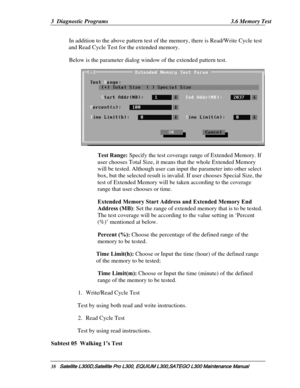 Page 107
3  Diagnostic Programs  3.6 Memory Test 
In addition to the above pattern test of th e memory, there is Read/Write Cycle test 
and Read Cycle Test for the extended memory. 
Below is the parameter dialog window of the extended pattern test. 
 
Test Range: Specify the test coverage range of Extended Memory. If 
user chooses Total Size, it means that the whole Extended Memory 
will be tested. Although user can inpu t the parameter into other select 
box, but the selected result is invalid.  If user chooses...