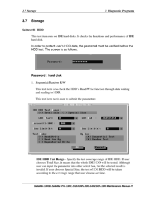 Page 110
3.7 Storage  3  Diagnostic Programs 
3.7 Storage 
Subtest 01  HDD 
This test item runs on IDE hard disks. It checks the functions and performance of IDE 
hard disk. 
In order to protect user’s HDD data,  the password must be verified before the 
HDD test. The screen is as follows:
 
 
Password ：hard disk  
1. Sequential/Random R/W 
This test item is to check the HDD’s  Read/Write function through data writing 
and reading to HDD.
  
This test item needs user to submit the parameters: 
 
IDE HDD Test...