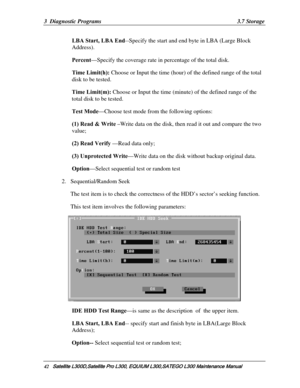 Page 111
3  Diagnostic Programs  3.7 Storage 
LBA Start, LBA End --Specify the start and end byte in LBA (Large Block 
Address). 
Percent—Specify the coverage rate in  percentage of the total disk. 
Time Limit(h): Choose or Input the time (hour) of  the defined range of the total 
disk to be tested. 
Time Limit(m):  Choose or Input the time (minute)  of the defined range of the 
total disk to be tested. 
Test Mode —Choose test mode from the following options:  
(1) Read & Write –Write data on the disk, then...