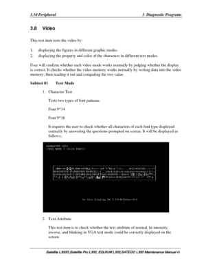 Page 114
3.10 Peripheral  3  Diagnostic Programs 
3.8 Video 
This test item tests the video by: 
1. displaying the figures in different graphic modes. 
2. displaying the property and color of the characters in different text modes.  
 
User will confirm whether each video mode  works normally by judging whether the display 
is correct. It checks whether the video memory  works normally by writing data into the video 
memory, then reading it out and comparing the two value. 
Subtest 01   Text Mode 
1.  Character...