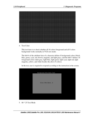 Page 116
3.10 Peripheral  3  Diagnostic Programs 
 
4. Text Color 
This test item is to check whether all 16 colors foreground and all 8 colors 
background works normally in VGA text mode. 
The bit4-6 of the attribute byte of a ch aracter defines 8 background colors (black, 
blue, green, cyan, red, brown, magenta, and  light gray), and the bit0-3 defines 16 
foreground colors (dark gray, light blue,  light green, light cyan, light red, light 
magenta, yellow, and white besides the above 8 colors).  
In the test,...