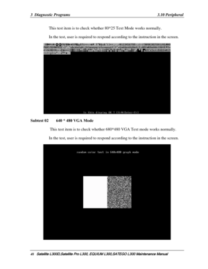 Page 117
3  Diagnostic Programs   3.10 Peripheral 
This test item is to check whether 80*25 Text Mode works normally.  
In the test, user is required to respond  according to the instruction in the screen. 
 
Subtest 02   640 * 480 VGA Mode 
 This test item is to check whether 680*480 VGA Text mode works normally.  
In the test, user is required to respond according to the instruction in the screen. 
 
48   Satellite L300D,Satellite Pro  L300, EQUIUM L300,SATEGO L300 Mai ntenance Manual   