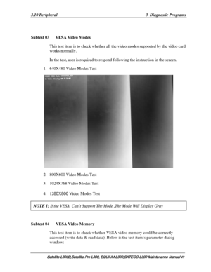Page 118
3.10 Peripheral  3  Diagnostic Programs 
 
Subtest 03      VESA Video Modes 
This test item is to check whether all  the video modes supported by the video card 
works normally.  
In the test, user is required to respon d following the instruction in the screen. 
1. 640X480 Video Modes Test   
 
2. 800X600 Video Modes Test    
3. 1024X768 Video Modes Test   
4. 1280X 800 Video Modes Test 
NOTE 1:  If the VESA  Can’t Support The Mode ,The Mode Will Display Gray  
 
Subtest 04  VESA Video Memory 
This...