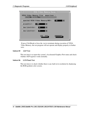 Page 119
3  Diagnostic Programs   3.10 Peripheral 
 
          If press Ctrl+Break to force the  test  to terminate during execution of VESA 
Video Memory, the test program will not  operate and display properly in further 
tests. 
 
Subtest 05   AGP Test 
This test item is to report the system’s  Accelerated Graphics Port status and check 
whether AGP registers works normally. 
Subtest 06   LCD Panel Test 
This test item is to check whether there  is any fault in its resolution by displaying 
the RGB gradient...