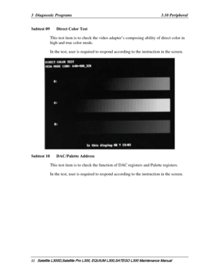 Page 121
3  Diagnostic Programs   3.10 Peripheral 
Subtest 09   Direct Color Test 
This test item is to check the video adap ter’s composing ability of direct color in 
high and true color mode.  
In the test, user is required to respond  according to the instruction in the screen. 
 
Subtest 10   DAC/Palette Address 
This test item is to check the function of DAC registers and Palette registers. 
In the test, user is required to respond  according to the instruction in the screen. 
 
52   Satellite...