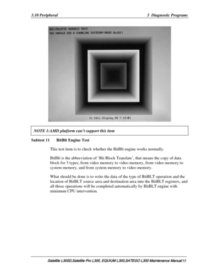 Page 122
3.10 Peripheral  3  Diagnostic Programs 
 
NOTE 1:AMD platform can’t support this item   
Subtest 11   BitBlt Engine Test  
This test item is to check whether the BitBlt engine works normally. 
BitBlt is the abbreviation of ‘Bit Block Translate’, that means the copy of data 
block for 3 types, from video memory to  video memory, from video memory to 
system memory, and from system memory to video memory.  
What should be done is to write the data of the type of BitB LT operation and the 
location of...