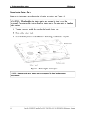 Page 147
4 Replacement Procedures  4.1 General 
Removing the Battery Pack 
Remove the battery pack according to the following procedures and Figure 4-\
1. 
CAUTION:  When handling the battery packs, use care not to short circuit\
 the 
terminals. Do not drop, hit, twist, or bend the battery packs. Do not sc\
ratch or break up 
their casing. 
1. Turn the computer upside down so that the back is facing you. 
2. Slide out the battery lock. 
3. Slide the battery release latch and remove the battery pack from the...